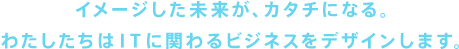 イメージした未来が、カタチになる。わたしたちはITに関わるビジネスをデザインします。